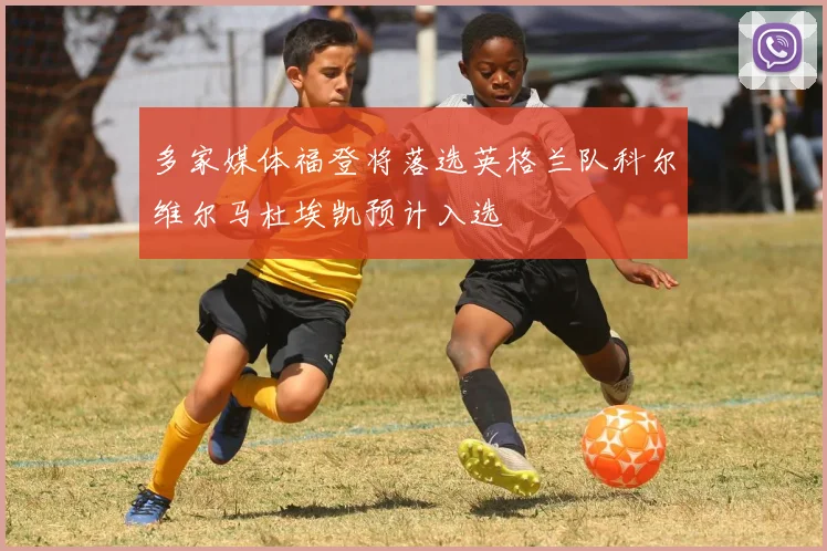 多家媒体福登将落选英格兰队科尔维尔马杜埃凯预计入选
